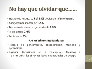 No hay que olvidar que……
 Trastornos Ansiedad. 5 al 18% población infanto-juvenil.
Ansiedad por separación 3.5%
Trastorno de ansiedad generalizada 2.9%
Fobia simple 2.4%
Fobia social 1%
Ansiedad no tratada afecta:
Proceso de pensamiento, concentración, memoria y
aprendizaje.
Produce distorsiones en la percepción, favorece a
malinterpretar los síntomas leves o funcionales del cuerpo
16
 