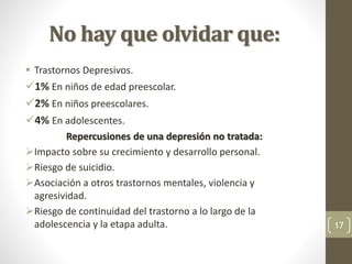 No hay que olvidar que:
 Trastornos Depresivos.
1% En niños de edad preescolar.
2% En niños preescolares.
4% En adolescentes.
Repercusiones de una depresión no tratada:
Impacto sobre su crecimiento y desarrollo personal.
Riesgo de suicidio.
Asociación a otros trastornos mentales, violencia y
agresividad.
Riesgo de continuidad del trastorno a lo largo de la
adolescencia y la etapa adulta. 17
 