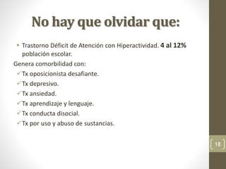 No hay que olvidar que:
 Trastorno Déficit de Atención con Hiperactividad. 4 al 12%
población escolar.
Genera comorbilidad con:
Tx oposicionista desafiante.
Tx depresivo.
Tx ansiedad.
Tx aprendizaje y lenguaje.
Tx conducta disocial.
Tx por uso y abuso de sustancias.
18
 