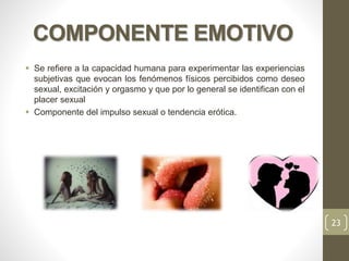 COMPONENTE EMOTIVO
 Se refiere a la capacidad humana para experimentar las experiencias
subjetivas que evocan los fenómenos físicos percibidos como deseo
sexual, excitación y orgasmo y que por lo general se identifican con el
placer sexual
 Componente del impulso sexual o tendencia erótica.
23
 