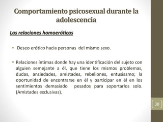 Comportamientopsicosexualdurante la
adolescencia
Las relaciones homoeróticas
 Deseo erótico hacia personas del mismo sexo.
 Relaciones íntimas donde hay una identificación del sujeto con
alguien semejante a él, que tiene los mismos problemas,
dudas, ansiedades, amistades, rebeliones, entusiasmo; la
oportunidad de encontrarse en él y participar en él en los
sentimientos demasiado pesados para soportarlos solo.
(Amistades exclusivas).
30
 