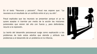 En el texto “Neurosis y psicosis”, Freud nos expone que: “La
neurosis es el resultado de un conflicto entre el yo y su ello”.
Freud explicaba que las neurosis se presentan porque el yo no
quiere aceptar ni tramitar por medio de la acción las mociones
pulsionales que vienen del ello con fuerza y, para defenderse,
recurre a la represión.
La teoría del desarrollo psicosexual surge como explicación a los
problemas de todo estos adultos que atendía y atribuía sus
problemas a el desarrollo de un problema en la infancia.
 