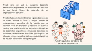 Freud, rara vez usó la expresión Desarrollo
Psicosexual propiamente tal, sino más bien describió
lo que llamó ‘Fases de desarrollo de las
organizaciones sexuales’.
Freud estudiando las inhibiciones y perturbaciones de
la libido, plantea 5 fases o etapas previas de
organizaciones parciales de la pulsión que se
recorren con o sin tropiezos, y mediante las cuales a
medida que maduran ciertas estructuras biológicas,
se desarrollan específicas estructuras psíquicas, se
adquieren determinadas funciones psicológicas, se
alcanzan metas sexuales (patrones adaptativos) y/o
se incuban potenciales psicopatologías.
Pulsión reguladora por objeto de
excitación y satisfacción.
 