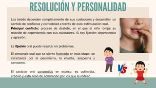Los bebés dependen completamente de sus cuidadores y desarrollan un
sentido de confianza y comodidad a través de esta estimulación oral.
Principal conflicto: proceso de destete, en el que el niño rompe su
relación de dependencia con sus cuidadores. Si hay fijación: dependencia
y agresión.
La fijación oral puede resultar en problemas.
RESOLUCIÓN Y PERSONALIDAD
El personaje oral que se siente frustrado en esta etapa: se
caracteriza por el pesimismo, la envidia, sospecha y
sarcasmo.
El carácter oral consentido en exceso: es optimista,
crédulo y está lleno de admiración por los que le rodean.
 