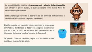 La sensibilidad irá dirigida a la mucosa anal y al acto de la defecación
(sin olvidar el placer bucal), la cual aparecerá como nuevo foco de
sensaciones placenteras.
Este aprendizaje supondrá la aparición de las primeras prohibiciones, y
también de los primeros 'regalos' (las heces).
El niño muestra un marcado interés por todo el proceso de
eliminación, tendencias a tocar sus propios excrementos
por su color, el niño se muestra tan persistente en la
búsqueda de juegos “sucios” durante la fase anal.
Se podrán observar también juegos con las heces o con
sustitutos (arena, fango, etc.),.
 