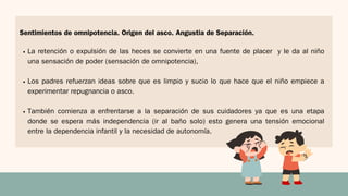 La retención o expulsión de las heces se convierte en una fuente de placer y le da al niño
una sensación de poder (sensación de omnipotencia),
Los padres refuerzan ideas sobre que es limpio y sucio lo que hace que el niño empiece a
experimentar repugnancia o asco.
También comienza a enfrentarse a la separación de sus cuidadores ya que es una etapa
donde se espera más independencia (ir al baño solo) esto genera una tensión emocional
entre la dependencia infantil y la necesidad de autonomía.
Sentimientos de omnipotencia. Origen del asco. Angustia de Separación.
 