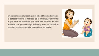 En paralelo con el placer que el niño obtiene a través de
la defecación está la realidad de la limpieza, y el control
a que esta es sometida por parte del entorno. El niño
aprende que produce algo valioso y que su control le
permite, en cierta medida, manipular a su madre.
 