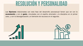 RESOLUCIÓN Y PERSONALIDAD
Las fijaciones relacionadas con esta fase del desarrollo psicosexual tienen que ver con la
acumulación y con el gasto, vinculadas con el espíritu ahorrador y la disciplina en el primer
caso, y con la desorganización y el derroche de recursos en el segundo.
 