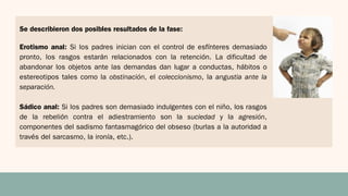 Erotismo anal: Si los padres inician con el control de esfínteres demasiado
pronto, los rasgos estarán relacionados con la retención. La dificultad de
abandonar los objetos ante las demandas dan lugar a conductas, hábitos o
estereotipos tales como la obstinación, el coleccionismo, la angustia ante la
separación.
Sádico anal: Si los padres son demasiado indulgentes con el niño, los rasgos
de la rebelión contra el adiestramiento son la suciedad y la agresión,
componentes del sadismo fantasmagórico del obseso (burlas a la autoridad a
través del sarcasmo, la ironía, etc.).
Se describieron dos posibles resultados de la fase:
 
