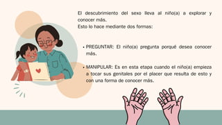 El descubrimiento del sexo lleva al niño(a) a explorar y
conocer más.
Esto lo hace mediante dos formas:
PREGUNTAR: El niño(a) pregunta porqué desea conocer
más.
MANIPULAR: Es en esta etapa cuando el niño(a) empieza
a tocar sus genitales por el placer que resulta de esto y
con una forma de conocer más.
 