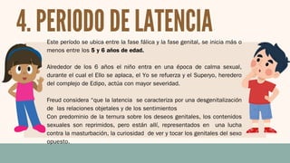 Este período se ubica entre la fase fálica y la fase genital, se inicia más o
menos entre los 5 y 6 años de edad.
Alrededor de los 6 años el niño entra en una época de calma sexual,
durante el cual el Ello se aplaca, el Yo se refuerza y el Superyo, heredero
del complejo de Edipo, actúa con mayor severidad.
Freud considera “que la latencia se caracteriza por una desgenitalización
de las relaciones objetales y de los sentimientos
Con predominio de la ternura sobre los deseos genitales, los contenidos
sexuales son reprimidos, pero están allí, representados en una lucha
contra la masturbación, la curiosidad de ver y tocar los genitales del sexo
opuesto.
4. PERIODO DE LATENCIA
 
