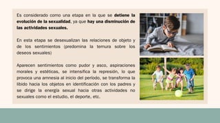Es considerado como una etapa en la que se detiene la
evolución de la sexualidad, ya que hay una disminución de
las actividades sexuales.
En esta etapa se desexualizan las relaciones de objeto y
de los sentimientos (predomina la ternura sobre los
deseos sexuales)
Aparecen sentimientos como pudor y asco, aspiraciones
morales y estéticas, se intensifica la represión, lo que
provoca una amnesia al inicio del período, se transforma la
libido hacia los objetos en identificación con los padres y
se dirige la energía sexual hacia otras actividades no
sexuales como el estudio, el deporte, etc.
 