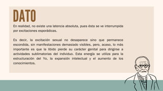 En realidad, no existe una latencia absoluta, pues ésta se ve interrumpida
por excitaciones esporádicas.
Es decir, la excitación sexual no desaparece sino que permanece
escondida, sin manifestaciones demasiado visibles, pero, acaso, lo más
importante es que la libido pierde su carácter genital para dirigirse a
actividades sublimatorias del individuo. Esta energía se utiliza para la
estructuración del Yo, la expansión intelectual y el aumento de los
conocimientos.
DATO
 