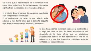 Se espera que la reelaboración de la dinámica de la
etapa fálica en la Etapa Genital incluya dos diferencias
significativas con respecto a su resolución original:
1) el objeto de amor cambia de una pareja incestuosa
a un compañero no incestuoso
2) el adolescente es capaz de una relación más
altruista y más tierno amor que el del niño pequeño
cuyo amor es incorporativo, posesivo y explotador
Si bien las personas continúan creciendo y cambiando a
lo largo del ciclo de vida, la visión psicoanalítica del
desarrollo de la libido afirma que las dinámicas
psicosexuales básicas se han establecido al final de la
adolescencia y que los desarrollos posteriores estarán
limitados por esas dinámicas.
 