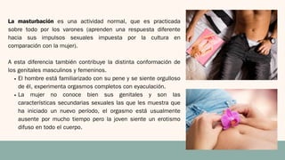 La masturbación es una actividad normal, que es practicada
sobre todo por los varones (aprenden una respuesta diferente
hacia sus impulsos sexuales impuesta por la cultura en
comparación con la mujer).
A esta diferencia también contribuye la distinta conformación de
los genitales masculinos y femeninos.
El hombre está familiarizado con su pene y se siente orgulloso
de él, experimenta orgasmos completos con eyaculación.
La mujer no conoce bien sus genitales y son las
características secundarias sexuales las que les muestra que
ha iniciado un nuevo período, el orgasmo está usualmente
ausente por mucho tiempo pero la joven siente un erotismo
difuso en todo el cuerpo.
 