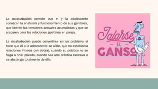 La masturbación permite que el y la adolescente
conozcan la anatomía y funcionamiento de sus genitales,
que liberen las tensiones sexuales acumuladas y que se
preparen para las relaciones genitales en pareja.
La masturbación puede convertirse en un problema sí
hace que él o la adolescente se aísle, que no establezca
relaciones íntimas con otro(a), cuando su práctica no se
haga a nivel privado, cuando sea una práctica excesiva o
se abstenga totalmente de ella.
 