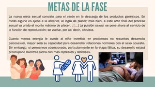 La nueva meta sexual consiste para el varón en la descarga de los productos genésicos. En
modo alguno es ajena a la anterior, al logro de placer; más bien, a este acto final del proceso
sexual va unido el monto máximo de placer. ; […] La pulsión sexual se pone ahora al servicio de
la función de reproducción; se vuelve, por así decir, altruista.
Cuanta menos energía le quede al niño invertida en problemas no resueltos desarrollo
psicosexual, mayor será su capacidad para desarrollar relaciones normales con el sexo opuesto.
Sin embargo, si permanece obsesionado, particularmente en la etapa fálica, su desarrollo estará
preocupado mientras lucha con más represión y defensas.
METAS DE LA FASE
 