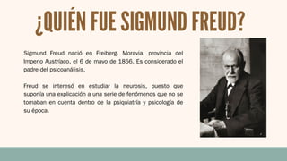 ¿QUIÉN FUE SIGMUND FREUD?
Sigmund Freud nació en Freiberg, Moravia, provincia del
Imperio Austríaco, el 6 de mayo de 1856. Es considerado el
padre del psicoanálisis.
Freud se interesó en estudiar la neurosis, puesto que
suponía una explicación a una serie de fenómenos que no se
tomaban en cuenta dentro de la psiquiatría y psicología de
su época.
 