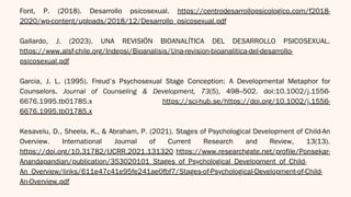 Font, P. (2018). Desarrollo psicosexual. https://centrodesarrollopsicologico.com/f2018-
2020/wp-content/uploads/2018/12/Desarrollo_psicosexual.pdf
Gallardo, J. (2023). UNA REVISIÓN BIOANALÍTICA DEL DESARROLLO PSICOSEXUAL.
https://www.alsf-chile.org/Indepsi/Bioanalisis/Una-revision-bioanalitica-del-desarrollo-
psicosexual.pdf
Garcia, J. L. (1995). Freud’s Psychosexual Stage Conception: A Developmental Metaphor for
Counselors. Journal of Counseling & Development, 73(5), 498–502. doi:10.1002/j.1556-
6676.1995.tb01785.x https://sci-hub.se/https://doi.org/10.1002/j.1556-
6676.1995.tb01785.x
Kesavelu, D., Sheela, K., & Abraham, P. (2021). Stages of Psychological Development of Child-An
Overview. International Journal of Current Research and Review, 13(13).
https://doi.org/10.31782/IJCRR.2021.131320 https://www.researchgate.net/profile/Ponsekar-
Anandapandian/publication/353020101_Stages_of_Psychological_Development_of_Child-
An_Overview/links/611e47c41e95fe241ae0fbf7/Stages-of-Psychological-Development-of-Child-
An-Overview.pdf
 