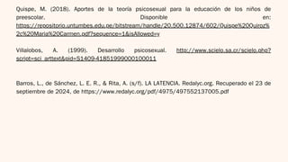 Quispe, M. (2018). Aportes de la teoría psicosexual para la educación de los niños de
preescolar. Disponible en:
https://repositorio.untumbes.edu.pe/bitstream/handle/20.500.12874/602/Quispe%20Quiroz%
2c%20Maria%20Carmen.pdf?sequence=1&isAllowed=y
Villalobos, A. (1999). Desarrollo psicosexual. http://www.scielo.sa.cr/scielo.php?
script=sci_arttext&pid=S1409-41851999000100011
Barros, L., de Sánchez, L. E. R., & Rita, A. (s/f). LA LATENCIA. Redalyc.org. Recuperado el 23 de
septiembre de 2024, de https://www.redalyc.org/pdf/4975/497552137005.pdf
 