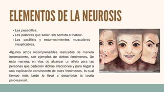 ELEMENTOS DE LA NEUROSIS
Las pesadillas.
Las palabras que salían sin sentido al hablar.
Las parálisis y entumecimientos musculares
inexplicables.
Algunos actos incomprensibles realizados de manera
inconsciente, son ejemplos de dichos fenómenos. De
esta manera, en vías de alcanzar un alivio para las
personas que padecían dichas afecciones y para llegar a
una explicación convincente de tales fenómenos, lo cual
tiempo más tarde lo llevó a desarrollar la teoría
psicosexual.
 