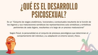 Es un “Conjunto de rasgos anatómicos, funcionales y conductuales resultante de la función de
los órganos y sus maduraciones somáticas las representaciones auto simbólicas y simbólicas
pertinentes de cada órgano, resultantes a lo largo de un proceso maduracional”
Según Freud, la personalidad es el conjunto de procesos psicológicos que determinan el
comportamiento del individuo y su adaptación al entorno social y físico.
¿QUÉ ES EL DESARROLLO
PSICOSEXUAL?
 