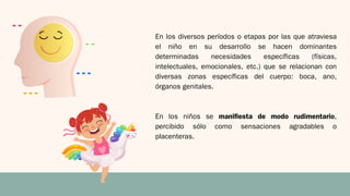 En los diversos períodos o etapas por las que atraviesa
el niño en su desarrollo se hacen dominantes
determinadas necesidades específicas (físicas,
intelectuales, emocionales, etc.) que se relacionan con
diversas zonas específicas del cuerpo: boca, ano,
órganos genitales.
En los niños se manifiesta de modo rudimentario,
percibido sólo como sensaciones agradables o
placenteras.
 