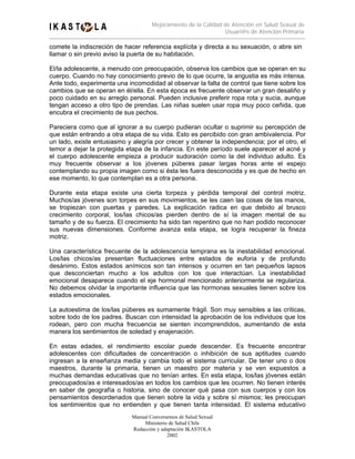 Mejoramiento de la Calidad de Atención en Salud Sexual de
                                                                Usuari@s de Atención Primaria

comete la indiscreción de hacer referencia explícita y directa a su sexuación, o abre sin
llamar o sin previo aviso la puerta de su habitación.

El/la adolescente, a menudo con preocupación, observa los cambios que se operan en su
cuerpo. Cuando no hay conocimiento previo de lo que ocurre, la angustia es más intensa.
Ante todo, experimenta una incomodidad al observar la falta de control que tiene sobre los
cambios que se operan en él/ella. En esta época es frecuente observar un gran desaliño y
poco cuidado en su arreglo personal. Pueden inclusive preferir ropa rota y sucia, aunque
tengan acceso a otro tipo de prendas. Las niñas suelen usar ropa muy poco ceñida, que
encubra el crecimiento de sus pechos.

Pareciera como que al ignorar a su cuerpo pudieran ocultar o suprimir su percepción de
que están entrando a otra etapa de su vida. Esto es percibido con gran ambivalencia. Por
un lado, existe entusiasmo y alegría por crecer y obtener la independencia; por el otro, el
temor a dejar la protegida etapa de la infancia. En este período suele aparecer el acné y
el cuerpo adolescente empieza a producir sudoración como la del individuo adulto. Es
muy frecuente observar a los jóvenes púberes pasar largas horas ante el espejo
contemplando su propia imagen como si ésta les fuera desconocida y es que de hecho en
ese momento, lo que contemplan es a otra persona.

Durante esta etapa existe una cierta torpeza y pérdida temporal del control motriz.
Muchos/as jóvenes son torpes en sus movimientos, se les caen las cosas de las manos,
se tropiezan con puertas y paredes. La explicación radica en que debido al brusco
crecimiento corporal, los/las chicos/as pierden dentro de sí la imagen mental de su
tamaño y de su fuerza. El crecimiento ha sido tan repentino que no han podido reconocer
sus nuevas dimensiones. Conforme avanza esta etapa, se logra recuperar la fineza
motriz.

Una característica frecuente de la adolescencia temprana es la inestabilidad emocional.
Los/las chicos/as presentan fluctuaciones entre estados de euforia y de profundo
desánimo. Estos estados anímicos son tan intensos y ocurren en tan pequeños lapsos
que desconciertan mucho a los adultos con los que interactúan. La inestabilidad
emocional desaparece cuando el eje hormonal mencionado anteriormente se regulariza.
No debemos olvidar la importante influencia que las hormonas sexuales tienen sobre los
estados emocionales.

La autoestima de los/las púberes es sumamente frágil. Son muy sensibles a las críticas,
sobre todo de los padres. Buscan con intensidad la aprobación de los individuos que los
rodean, pero con mucha frecuencia se sienten incomprendidos, aumentando de esta
manera los sentimientos de soledad y enajenación.

En estas edades, el rendimiento escolar puede descender. Es frecuente encontrar
adolescentes con dificultades de concentración o inhibición de sus aptitudes cuando
ingresan a la enseñanza media y cambia todo el sistema curricular. De tener uno o dos
maestros, durante la primaria, tienen un maestro por materia y se ven expuestos a
muchas demandas educativas que no tenían antes. En esta etapa, los/las jóvenes están
preocupados/as e interesados/as en todos los cambios que les ocurren. No tienen interés
en saber de geografía o historia, sino de conocer qué pasa con sus cuerpos y con los
pensamientos desordenados que tienen sobre la vida y sobre sí mismos; les preocupan
los sentimientos que no entienden y que tienen tanta intensidad. El sistema educativo
                             Manual Conversemos de Salud Sexual
                                  Ministerio de Salud Chile
                             Redacción y adaptación IKASTOLA
                                            2002
 