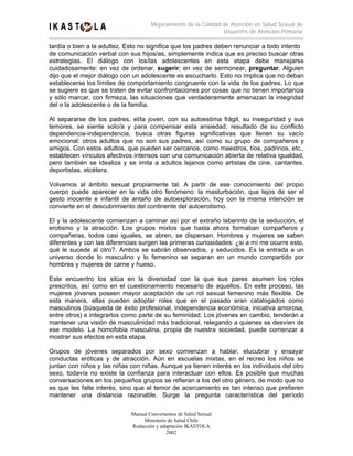 Mejoramiento de la Calidad de Atención en Salud Sexual de
                                                                Usuari@s de Atención Primaria

tardía o bien a la adultez. Esto no significa que los padres deben renunciar a todo intento
de comunicación verbal con sus hijos/as, simplemente indica que es preciso buscar otras
estrategias. El diálogo con los/las adolescentes en esta etapa debe manejarse
cuidadosamente: en vez de ordenar, sugerir; en vez de sermonear, preguntar. Alguien
dijo que el mejor diálogo con un adolescente es escucharlo. Esto no implica que no deban
establecerse los límites de comportamiento congruente con la vida de los padres. Lo que
se sugiere es que se traten de evitar confrontaciones por cosas que no tienen importancia
y sólo marcar, con firmeza, las situaciones que verdaderamente amenazan la integridad
del o la adolescente o de la familia.

Al separarse de los padres, el/la joven, con su autoestima frágil, su inseguridad y sus
temores, se siente solo/a y para compensar esta ansiedad, resultado de su conflicto
dependencia-independencia, busca otras figuras significativas que llenen su vacío
emocional: otros adultos que no son sus padres, así como su grupo de compañeros y
amigos. Con estos adultos, que pueden ser cercanos, como maestros, tíos, padrinos, etc.,
establecen vínculos afectivos intensos con una comunicación abierta de relativa igualdad,
pero también se idealiza y se imita a adultos lejanos como artistas de cine, cantantes,
deportistas, etcétera.

Volvamos al ámbito sexual propiamente tal. A partir de ese conocimiento del propio
cuerpo puede aparecer en la vida otro fenómeno: la masturbación, que lejos de ser el
gesto inocente e infantil de antaño de autoexploración, hoy con la misma intención se
convierte en el descubrimiento del continente del autoerotismo.

El y la adolescente comienzan a caminar así por el extraño laberinto de la seducción, el
erotismo y la atracción. Los grupos mixtos que hasta ahora formaban compañeros y
compañeras, todos casi iguales, se abren, se dispersan. Hombres y mujeres se saben
diferentes y con las diferencias surgen las primeras curiosidades: ¿si a mí me ocurre esto,
qué le sucede al otro?. Ambos se sabrán observados, y seducidos. Es la entrada a un
universo donde lo masculino y lo femenino se separan en un mundo compartido por
hombres y mujeres de carne y hueso.

Este encuentro los sitúa en la diversidad con la que sus pares asumen los roles
prescritos, así como en el cuestionamiento necesario de aquellos. En este proceso, las
mujeres jóvenes poseen mayor aceptación de un rol sexual femenino más flexible. De
esta manera, ellas pueden adoptar roles que en el pasado eran catalogados como
masculinos (búsqueda de éxito profesional, independencia económica, inicativa amorosa,
entre otros) e integrarlos como parte de su feminidad. Los jóvenes en cambio, tenderán a
mantener una visión de masculinidad más tradicional, relegando a quienes se desvíen de
ese modelo. La homofobia masculina, propia de nuestra sociedad, puede comenzar a
mostrar sus efectos en esta etapa.

Grupos de jóvenes separados por sexo comienzan a hablar, elucubrar y ensayar
conductas eróticas y de atracción. Aún en escuelas mixtas, en el recreo los niños se
juntan con niños y las niñas con niñas. Aunque ya tienen interés en los individuos del otro
sexo, todavía no existe la confianza para interactuar con ellos. Es posible que muchas
conversaciones en los pequeños grupos se refieran a los del otro género, de modo que no
es que les falte interés, sino que el temor de acercamiento es tan intenso que prefieren
mantener una distancia razonable. Surge la pregunta característica del período

                             Manual Conversemos de Salud Sexual
                                  Ministerio de Salud Chile
                             Redacción y adaptación IKASTOLA
                                            2002
 