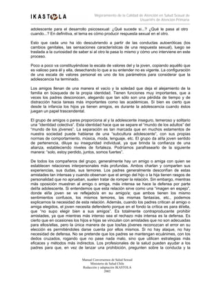 Mejoramiento de la Calidad de Atención en Salud Sexual de
                                                                Usuari@s de Atención Primaria

adolescente para el desarrollo psicosexual: ¿Qué sucede si...? ¿Qué le pasa al otro
cuando...? En definitiva, el tema es cómo producir respuesta sexual en el otro.

Esto que cada uno ha ido descubriendo a partir de las conductas autoeróticas (los
cambios genitales, las sensaciones características de una respuesta sexual), luego se
traslada a la curiosidad de saber si al otro le pasa lo mismo y cómo uno interviene en este
proceso.

Poco a poco va constituyéndose la escala de valores del y la joven, copiando aquéllo que
es valioso para él y ella, desechando lo que a su entender no es vigente. La configuración
de una escala de valores personal es uno de los parámetros para considerar que la
adolescencia ha terminado.

Los amigos llenan de una manera el vacío y la soledad que deja el alejamiento de la
familia en búsqueda de la propia identidad. Tienen funciones muy importantes, que a
veces los padres desconocen, alegando que tan sólo son una pérdida de tiempo y de
distracción hacia tareas más importantes como las académicas. Si bien es cierto que
desde la infancia los hijos ya tienen amigos, es durante la adolescencia cuando éstos
juegan un papel trascendental.

El grupo de amigos o pares proporciona al y la adolescente inseguro, temeroso y solitario
una “identidad colectiva”. Esta identidad hace que se separe el “mundo de los adultos” del
“mundo de los jóvenes”. La separación es tan marcada que en muchos estamentos de
nuestra sociedad puede hablarse de una “subcultura adolescente”, con sus propias
normas de comportamiento, música, moda, lenguaje, etc. El grupo da al/la joven sentido
de pertenencia, diluye su inseguridad individual, ya que brinda la confianza de una
alianza, estableciendo niveles de fortaleza. Podríamos parafrasearlo de la siguiente
manera: “solo, estoy perdido, juntos, somos fuertes”.

De todos los compañeros del grupo, generalmente hay un amigo o amiga con quien se
establecen relaciones interpersonales más profundas. Ambos charlan y comparten sus
experiencias, sus dudas, sus temores. Los padres generalmente desconfían de estas
amistades tan intensas y cuando observan que el amigo del hijo o la hija tienen rasgos de
personalidad que no aprueban, suelen tratar de romper la relación. Sin embargo, mientras
más oposición muestran al amigo o amiga, más intensa se hace la defensa por parte
del/la adolescente. Si entendemos que esta relación sirve como una “imagen en espejo”,
donde el/la joven se ve reflejado/a en su amigo/a; que ambos tienen los mismo
sentimientos confusos, los mismos temores, las mismas fantasías, etc., podemos
explicarnos la necesidad de esta relación. Además, cuando los padres critican al amigo o
amiga elegidos, el joven necesita defenderlo porque en el fondo la crítica es para él/ella,
que “no supo elegir bien a sus amigos”. Es totalmente contraproducente prohibir
amistades, ya que mientras más intenso sea el rechazo más intensa es la defensa. Es
cierto que en ocasiones los hijos e hijas se vinculan con amistades que no son adecuadas
para ellos/ellas, pero la única manera de que los/las jóvenes reconozcan el error en su
elección es permitiéndoles darse cuenta por ellos mismos. Si no hay ataque, no hay
necesidad de defensa. No se pretende que los padres se mantengan ecuánimes, con los
dedos cruzados, rogando que no pase nada malo, sino que utilicen estrategias más
eficaces y métodos más indirectos. Los profesionales de la salud pueden ayudar a los
padres para que, en vez de lanzar una prohibición, pregunten sobre la conducta y la

                             Manual Conversemos de Salud Sexual
                                  Ministerio de Salud Chile
                             Redacción y adaptación IKASTOLA
                                            2002
 