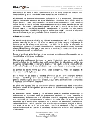 Mejoramiento de la Calidad de Atención en Salud Sexual de
                                                                 Usuari@s de Atención Primaria

personalidad del amigo o amiga, permitiendo que el hijo o hija pongan en palabras sus
observaciones, y así se cuestionen sobre lo adecuado de esa relación.

En resumen, en términos de desarrollo psicosexual el y la adolescente, durante este
período, comienzan a caminar en el reconocimiento consciente de sí mismo como un
sujeto sexuado, con un cuerpo generador de sensaciones antes desconocidas, un cuerpo
al que deben reconocer y saber manejar conforme las situaciones sociales que se van
presentado. Otra tarea propia de este período es el reconocimiento del contexto de la
vivencia sexual, lo que origina el pudor y la necesidad de intimidad, que durante esta
etapa se reflejará en la necesidad de separar amistades por sexo, conforme se adquieren
las habilidades y reglas que guiarán los futuros encuentros eróticos.

Adolescencia tardía

La adolescencia tardía se inicia en las mujeres alrededor de los 14 o ó 15 años y en los
varones después de los 16 y 17 años. No existe una línea divisoria precisa entre la
terminación de la adolescencia temprana y el inicio de la tardía; la diferencia es
básicamente cualitativa. Es posible reconocer en un joven o una joven rasgos de ambas
etapas. No existe una edad exacta para marcar su terminación, pues como dijimos antes,
es de tipo psicosocial, ya no biológico.

Desde el punto de vista biológico, el eje hormonal hipotálamo-hipófisis-gónadas se ha
normalizado y funciona con regularidad.

Mientras el/la adolescente temprano se siente incómodo/a con su cuerpo y está
desconcertado/a por los cambios que en él ocurren, los y las adolescentes tardíos con
frecuencia han aprendido que es fuente de placer y de orgullo: ya no lo ocultan, ahora lo
exhiben. Los/las jóvenes de esta edad están muy conscientes de su apariencia personal.

La pérdida de control motriz que tenían antes, desaparece. Ahora son capaces de
moverse con agilidad y fineza.

En el mejor de los casos la labilidad emocional de los años anteriores también
desaparece dando lugar a una estructuración de la personalidad. Al adquirir confianza y
práctica en el manejo de situaciones sociales, la autoestima se incrementa y se empiezan
a reconocer las habilidades personales.

El temor y la angustia ante las sensaciones eróticas característicos de la adolescencia
temprana, tienden a ser superados en esta etapa, por el reconocimiento de la capacidad
de controlarlos.

El rendimiento escolar mejora y con frecuencia aparecen intereses intelectuales; al
establecerse la capacidad plena de pensamiento abstracto se hacen presentes el
razonamiento y argumentación. Las cuestiones filosóficas, religiosas, sociales y políticas
son discutidas con apasionamiento e idealismo. En esta edad los y las jóvenes se
identifican con el dolor humano y protestan por la injusticia y la explotación. Son altruistas,
defensores de las “causas perdidas” y en sus discusiones tratan de arreglar el mundo,
criticando los errores de la “sociedad adulta” corrupta e ineficiente. Existe un deseo
intenso de encontrar su lugar en la sociedad y de pensar en el futuro, tanto profesional
como afectivo.
                              Manual Conversemos de Salud Sexual
                                   Ministerio de Salud Chile
                              Redacción y adaptación IKASTOLA
                                             2002
 