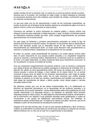 Mejoramiento de la Calidad de Atención en Salud Sexual de
                                                                Usuari@s de Atención Primaria

podido resultar de ser la situación real. La mente es un enorme pizarrón donde se pintan
escenas que si no gustan, son borradas sin dejar huella. La figura deseada es colocada
en situaciones diversas de la vida cotidiana, pero también de cortejo y culminación sexual
sin mayores consecuencias.

Lo que que cada uno ha ido descubriendo a partir de las conductas autoeróticas, es
puesto al servicio de la fantasía donde también aparece la curiosidad de saber si al otro le
pasa lo mismo y cómo uno interviene en este proceso.

Comienza así también la activa búsqueda de material gráfico y lectura erótica que
otorguen insumos para responder a estas preguntas. Luego, el deseo y la fantasía sexual
se intensifican haciendo posible que el/la joven ensaye imaginariamente sus primeras
aproximaciones a la vivencia sexual.

En este juego de fantasías y primeros acercamientos sensuales se revela el tipo de
estímulo que provoca la reacción erótica. En general, en las jóvenes ésta se desarrolla en
forma más pausada puesto que la respuesta sexual en las mujeres se inicia más
frecuentemente por estimulación táctil. La mujer suele descubrir más pausadamente su
reacción y conducta erótica, basándose en la experiencia con sus parejas.

Al varón, en cambio, suele presentársele de sorpresa y sin poder ejercer control sobre
esto. El joven descubrirá en sus propios sueños sexuales y su inquietante imaginería
sexual su reacción y conducta erótica. Habitualmente, el estímulo visual es un potente en
el varón y el sujeto observado, en estas ocasiones tiene poca importancia (una joven, la
tía, la profesora, la vecina, la modelo de revista).

Una vez ensayados imaginariamente encuentros eróticos y con la cercanía y protección
que otorga el grupo de referencia es posible arriesgarse a relaciones de intimidad. Así, la
elección de pareja se hará generalmente dentro del grupo de amigos que asisten a la
misma escuela o centro de trabajo, o bien habitan en el mismo barrio. En un primer
momento el grupo sirve de aliado en los primeros acercamientos, pero luego la pareja
buscará oportunidades para estar solos. Es en este momento que ambos jóvenes
empiezan a explorar ya no sólo sus mentes y sentimientos sino también sus cuerpos. En
esta etapa las expresiones de deseo y afecto pueden variar desde juegos y caricias
sexuales hasta el coito.

No debemos olvidar que una de las tareas fundamentales del y la adolescente en
términos de desarrollo psicosexual, es el aprendizaje de las prácticas sexuales y la
incorporación de la pauta copulativa. Los/as adolescentes están preocupados/as por todo
aquello relacionado a la respuesta sexual y, en especial, en aprender cómo producir
respuesta sexual en el(la) otro(a). En esta etapa los acercamientos eróticos comenzarán a
dar la información con relación a qué prácticas sexuales serán gratificantes y cuáles se
incorporarán a las pautas de satisfacción sexo-eróticas futuras. Sin embargo, la
experiencia estará condicionada por “el sistema de valores sexuales” personal, que se ha
instalado a partir de los procesos de socialización particulares.

Llegado el fin de este período vital, el cual no será siempre gratificante y fácil, hombres y
mujeres se enfrentarán a la difícil tarea de construcción de pareja y/o creación de vínculos
afectivo-eróticos con un otro con el cual vivir y experimentar su sexualidad.


                             Manual Conversemos de Salud Sexual
                                  Ministerio de Salud Chile
                             Redacción y adaptación IKASTOLA
                                            2002
 