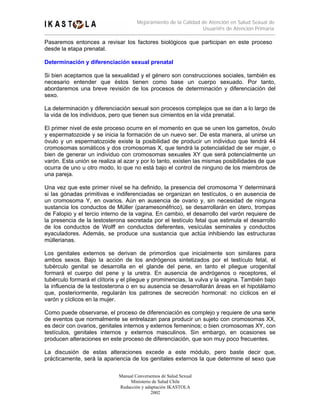 Mejoramiento de la Calidad de Atención en Salud Sexual de
                                                                Usuari@s de Atención Primaria

Pasaremos entonces a revisar los factores biológicos que participan en este proceso
desde la etapa prenatal.

Determinación y diferenciación sexual prenatal

Si bien aceptamos que la sexualidad y el género son construcciones sociales, también es
necesario entender que éstos tienen como base un cuerpo sexuado. Por tanto,
abordaremos una breve revisión de los procesos de determinación y diferenciación del
sexo.

La determinación y diferenciación sexual son procesos complejos que se dan a lo largo de
la vida de los individuos, pero que tienen sus cimientos en la vida prenatal.

El primer nivel de este proceso ocurre en el momento en que se unen los gametos, óvulo
y espermatozoide y se inicia la formación de un nuevo ser. De esta manera, al unirse un
óvulo y un espermatozoide existe la posibilidad de producir un individuo que tendrá 44
cromosomas somáticos y dos cromosomas X, que tendrá la potencialidad de ser mujer, o
bien de generar un individuo con cromosomas sexuales XY que será potencialmente un
varón. Esta unión se realiza al azar y por lo tanto, existen las mismas posibilidades de que
ocurra de uno u otro modo, lo que no está bajo el control de ninguno de los miembros de
una pareja.

Una vez que este primer nivel se ha definido, la presencia del cromosoma Y determinará
si las gónadas primitivas e indiferenciadas se organizan en testículos, o en ausencia de
un cromosoma Y, en ovarios. Aún en ausencia de ovario y, sin necesidad de ninguna
sustancia los conductos de Müller (paramesonéfrico), se desarrollarán en útero, trompas
de Falopio y el tercio interno de la vagina. En cambio, el desarrollo del varón requiere de
la presencia de la testosterona secretada por el testículo fetal que estimula el desarrollo
de los conductos de Wolff en conductos deferentes, vesículas seminales y conductos
eyaculadores. Además, se produce una sustancia que actúa inhibiendo las estructuras
müllerianas.

Los genitales externos se derivan de primordios que inicialmente son similares para
ambos sexos. Bajo la acción de los andrógenos sintetizados por el testículo fetal, el
tubérculo genital se desarrolla en el glande del pene, en tanto el pliegue urogenital
formará el cuerpo del pene y la uretra. En ausencia de andrógenos o receptores, el
tubérculo formará el clítoris y el pliegue y prominencias, la vulva y la vagina. También bajo
la influencia de la testosterona o en su ausencia se desarrollarán áreas en el hipotálamo
que, posteriormente, regularán los patrones de secreción hormonal: no cíclicos en el
varón y cíclicos en la mujer.

Como puede observarse, el proceso de diferenciación es complejo y requiere de una serie
de eventos que normalmente se entrelazan para producir un sujeto con cromosomas XX,
es decir con ovarios, genitales internos y externos femeninos; o bien cromosomas XY, con
testículos, genitales internos y externos masculinos. Sin embargo, en ocasiones se
producen alteraciones en este proceso de diferenciación, que son muy poco frecuentes.

La discusión de estas alteraciones excede a este módulo, pero baste decir que,
prácticamente, será la apariencia de los genitales externos la que determine el sexo que

                             Manual Conversemos de Salud Sexual
                                  Ministerio de Salud Chile
                             Redacción y adaptación IKASTOLA
                                            2002
 