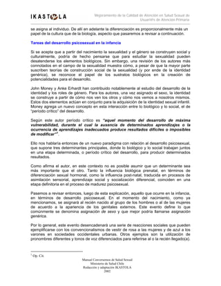 Mejoramiento de la Calidad de Atención en Salud Sexual de
                                                                Usuari@s de Atención Primaria

se asigna al individuo. De allí en adelante la diferenciación es proporcionalmente más un
papel de la cultura que de la biología, aspecto que pasaremos a revisar a continuación.

Tareas del desarrollo psicosexual en la infancia

Si se acepta que a partir del nacimiento la sexualidad y el género se construyen social y
culturalmente, podría de hecho pensarse que para estudiar la sexualidad pueden
desatenderse los elementos biológicos. Sin embargo, una revisión de los autores más
connotados en el campo de la sexualidad muestra cómo, a pesar de que la mayor parte
suscriben teorías de construcción social de la sexualidad (y por ende de la identidad
genérica), se reconoce el papel de los sustratos biológicos en la creación de
potencialidades para el desarrollo.

John Money y Anke Erhardt han contribuido notablemente al estudio del desarrollo de la
identidad y los roles de género. Para los autores, una vez asignado el sexo, la identidad
se construye a partir de cómo nos ven los otros y cómo nos vemos a nosotros mismos.
Estos dos elementos actúan en conjunto para la adquisición de la identidad sexual infantil.
Money agrega un nuevo concepto en esta interacción entre lo biológico y lo social, el de
“período crítico” del desarrollo.

Según este autor período crítico es “aquel momento del desarrollo de máxima
vulnerabilidad, durante el cual la ausencia de determinados aprendizajes o la
ocurrencia de aprendizajes inadecuados produce resultados difíciles o imposibles
de modificar” 1 .

Ello nos hablaría entonces de un nuevo paradigma con relación al desarrollo psicosexual,
que supone tres determinantes principales, donde lo biológico y lo social trabajan juntos
en una etapa determinada, o período crítico del desarrollo, para producir determinados
resultados.

Como afirma el autor, en este contexto no es posible asumir que un determinante sea
más importante que el otro. Tanto la influencia biológica prenatal, en términos de
diferenciación sexual hormonal, como la influencia post-natal, traducida en procesos de
asimilación sensorial, aprendizaje social y socialización diferencial, coinciden en una
etapa definitoria en el proceso de madurez psicosexual.

Pasemos a revisar entonces, luego de esta explicación, aquello que ocurre en la infancia,
en términos de desarrollo psicosexual. En el momento del nacimiento, como ya
mencionamos, se asignará al recién nacido al grupo de los hombres o al de las mujeres
de acuerdo a la apariencia de los genitales externos. Este evento define lo que
comúnmente se denomina asignación de sexo y que mejor podría llamarse asignación
genérica.

Por lo general, este evento desencadenará una serie de reacciones sociales que pueden
ejemplificarse con los convencionalismos de vestir de rosa a las mujeres y de azul a los
varones en sociedades occidentales urbanas. Otros ejemplos son la utilización de
pronombres diferentes y tonos de voz diferenciados para referirse al o la recién llegado(a).


1
    Op. Cit.
                             Manual Conversemos de Salud Sexual
                                  Ministerio de Salud Chile
                             Redacción y adaptación IKASTOLA
                                            2002
 