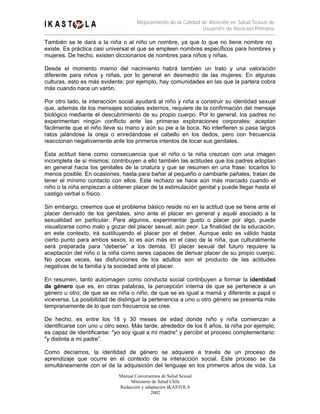 Mejoramiento de la Calidad de Atención en Salud Sexual de
                                                                Usuari@s de Atención Primaria

También se le dará a la niña o al niño un nombre, ya que lo que no tiene nombre no
existe. Es práctica casi universal el que se empleen nombres específicos para hombres y
mujeres. De hecho, existen diccionarios de nombres para niños y niñas.

Desde el momento mismo del nacimiento habrá también un trato y una valoración
diferente para niños y niñas, por lo general en desmedro de las mujeres. En algunas
culturas, esto es más evidente; por ejemplo, hay comunidades en las que la partera cobra
más cuando nace un varón.

Por otro lado, la interacción social ayudará al niño y niña a construir su identidad sexual
que, además de los mensajes sociales externos, requiere de la confirmación del mensaje
biológico mediante el descubrimiento de su propio cuerpo. Por lo general, los padres no
experimentan ningún conflicto ante las primeras exploraciones corporales; aceptan
fácilmente que el niño lleve su mano y aún su pie a la boca. No interfieren si pasa largos
ratos jalándose la oreja o enredándose el cabello en los dedos, pero con frecuencia
reaccionan negativamente ante los primeros intentos de tocar sus genitales.

Esta actitud tiene como consecuencia que el niño o la niña crezcan con una imagen
incompleta de sí mismos; contribuyen a ello también las actitudes que los padres adoptan
en general hacia los genitales de la criatura y que se resumen en una frase: tocarlos lo
menos posible. En ocasiones, hasta para bañar al pequeño o cambiarle pañales, tratan de
tener el mínimo contacto con ellos. Este rechazo se hace aún más marcado cuando el
niño o la niña empiezan a obtener placer de la estimulación genital y puede llegar hasta el
castigo verbal o físico.

Sin embargo, creemos que el problema básico reside no en la actitud que se tiene ante el
placer derivado de los genitales, sino ante el placer en general y aquél asociado a la
sexualidad en particular. Para algunos, experimentar gusto o placer por algo, puede
visualizarse como malo y gozar del placer sexual, aún peor. La finalidad de la educación,
en este contexto, irá sustituyendo el placer por el deber. Aunque esto es válido hasta
cierto punto para ambos sexos, lo es aún más en el caso de la niña, que culturalmente
será preparada para “deberse” a los demás. El placer sexual del futuro requiere la
aceptación del niño o la niña como seres capaces de derivar placer de su propio cuerpo.
No pocas veces, las disfunciones de los adultos son el producto de las actitudes
negativas de la familia y la sociedad ante el placer.

En resumen, tanto autoimagen como conducta social contribuyen a formar la identidad
de género que es, en otras palabras, la percepción interna de que se pertenece a un
género u otro; de que se es niña o niño, de que se es igual a mamá y diferente a papá o
viceversa. La posibilidad de distinguir la pertenencia a uno u otro género se presenta más
tempranamente de lo que con frecuencia se cree.

De hecho, es entre los 18 y 30 meses de edad donde niño y niña comienzan a
identificarse con uno u otro sexo. Más tarde, alrededor de los 6 años, la niña por ejemplo,
es capaz de identificarse: "yo soy igual a mi madre" y percibir el proceso complementario:
"y distinta a mi padre”.

Como decíamos, la identidad de género se adquiere a través de un proceso de
aprendizaje que ocurre en el contexto de la interacción social. Este proceso se da
simultáneamente con el de la adquisición del lenguaje en los primeros años de vida. La
                             Manual Conversemos de Salud Sexual
                                  Ministerio de Salud Chile
                             Redacción y adaptación IKASTOLA
                                            2002
 