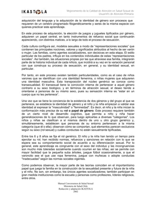 Mejoramiento de la Calidad de Atención en Salud Sexual de
                                                                 Usuari@s de Atención Primaria

adquisición del lenguaje y la adquisición de la identidad de género son procesos que
requieren de un cerebro programado filogenéticamente y seres de la misma especie con
quienes practicar este aprendizaje.

En este proceso de adquisición, la elección de juegos y juguetes tipificados por género,
adquieren un papel central, en tanto instrumentos de refuerzo social que continuarán
apareciendo, con distintos matices, a lo largo de todo el proceso de sexuación.

Cada cultura configura así, modelos sexuales a modo de “representaciones sociales” que
contienen las principales nociones, valores y significados atribuidos al hecho de ser varón
o mujer. Las familias, como agentes socializadores, son decisivas en esta etapa. El estilo
particular de los padres, influye en los contenidos individuales de estas “representaciones
sociales”. Así también, las situaciones propias por las que atraviese esa familia, integrarán
parte de la historia individual de cada niño/a, que incidirá a su vez en la variación personal
con que construya su proceso de sexuación, en general, y su identidad sexual, en
particular.

Por tanto, en este proceso existen también particularidades, como es el caso de niños
varones que se identifican con una identidad femenina, o niñas mujeres que adquieren
una identidad masculina. Esta transposición del núcleo genérico se conoce como
transexualidad. El transexual tiene la convicción interna de pertenecer a aquel género
contrario a su sexo biológico, y en términos de atracción sexual, el deseo tiende a
orientarse a personas de su mismo sexo, pues su sensación interna es “estar en un
cuerpo que no les pertenece”.

Una vez que se tiene la conciencia de la existencia de dos géneros y del grupo al que se
pertenece, se establece la identidad de género y el niño y la niña empiezan a validar esa
identidad al expresar la "masculinidad" o "femineidad". Es decir, el niño y la niña inician la
conformación más precisa de su rol o papel de género. Este proceso requiere también
de un cierto nivel de desarrollo cognitivo, que permita a niño y niña hacer
generalizaciones de lo que observan, para luego aplicarlas a diversas "categorías". Los
niños y niñas se clasifican a sí mismos dentro de uno u otro grupo genérico y,
simultáneamente, establecen que personas de su entorno pertenecen a la misma
categoría (que él o ella); observan cómo se comportan, qué elementos parecen exclusivos
según su sexo (rol sexual) y cuáles conductas no están sexualmente tipíficadas.

Entre los 6 y 8 años se fija el rol genérico. El niño y la niña han tenido un tiempo para
ejercitar su rol, han recibido normas, refuerzos y sanciones en relación con lo que se
espera sea su comportamiento social de acuerdo a su diferenciación sexual. Por lo
general, este aprendizaje es congruente con el sexo del individuo y las incongruencias
son mucho más toleradas socialmente cuando ocurren en las niñas; así se permite con
mayor facilidad que la pequeña suba árboles, juegue fútbol ocasionalmente, a que el
varoncito sea el que use ropa femenina, juegue con muñecas o adopte conductas
"inadecuadas" según las normas sociales vigentes.

Como podemos observar, la mayor parte de las teorías coinciden en el importantísimo
papel que juega la familia en la construcción de la sexualidad presente y futura de la niña
y el niño. No son, sin embargo, los únicos agentes socializadores; también participan en
gran medida instituciones como la escuela y personas como profesores, líderes religiosos,
entre otros.
                              Manual Conversemos de Salud Sexual
                                   Ministerio de Salud Chile
                              Redacción y adaptación IKASTOLA
                                             2002
 