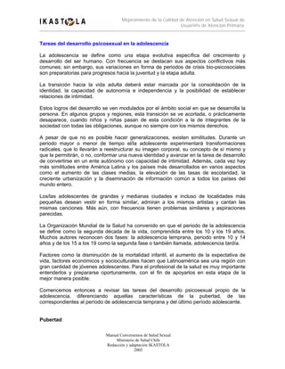 Mejoramiento de la Calidad de Atención en Salud Sexual de
                                                               Usuari@s de Atención Primaria


Tareas del desarrollo psicosexual en la adolescencia

La adolescencia se define como una etapa evolutiva específica del crecimiento y
desarrollo del ser humano. Con frecuencia se destacan sus aspectos conflictivos más
comunes; sin embargo, sus variaciones en forma de periodos de crisis bio-psicosociales
son preparatorias para progresos hacia la juventud y la etapa adulta.

La transición hacia la vida adulta deberá estar marcada por la consolidación de la
identidad, la capacidad de autonomía e independencia y la posibilidad de establecer
relaciones de intimidad.

Estos logros del desarrollo se ven modulados por el ámbito social en que se desarrolla la
persona. En algunos grupos y regiones, esta transición se ve acortada, o prácticamente
desaparece, cuando niños y niñas pasan de esta condición a la de integrantes de la
sociedad con todas las obligaciones, aunque no siempre con los mismos derechos.

A pesar de que no es posible hacer generalizaciones, existen similitudes. Durante un
periodo mayor o menor de tiempo el/la adolescente experimentará transformaciones
radicales, que lo llevarán a reestructurar su imagen corporal, su concepto de sí mismo y
que le permitirán, o no, conformar una nueva identidad y avanzar en la tarea de desarrollo
de convertirse en un ente autónomo con capacidad de intimidad. Además, cada vez hay
más similitudes entre América Latina y los países más desarrollados en varios aspectos
como el aumento de las clases medias, la elevación de las tasas de escolaridad, la
creciente urbanización y la diseminación de información común a todos los países del
mundo entero.

Los/las adolescentes de grandes y medianas ciudades e incluso de localidades más
pequeñas desean vestir en forma similar, admiran a los mismos artistas y cantan las
mismas canciones. Más aún, con frecuencia tienen problemas similares y aspiraciones
parecidas.

La Organización Mundial de la Salud ha convenido en que el periodo de la adolescencia
se define como la segunda década de la vida, comprendida entre los 10 y los 19 años.
Muchos autores reconocen dos fases: la adolescencia temprana, periodo entre 10 y 14
años y de los 15 a los 19 como la segunda fase o también llamada, adolescencia tardía.

Factores como la disminución de la mortalidad infantil, el aumento de la expectativa de
vida, factores económicos y socioculturales hacen que Latinoamérica sea una región con
gran cantidad de jóvenes adolescentes. Para el profesional de la salud es muy importante
entenderlos y prepararse oportunamente, con el fin de apoyarlos en esta etapa de la
mejor manera posible.

Comencemos entonces a revisar las tareas del desarrollo psicosexual propio de la
adolescencia, diferenciando aquellas características de la pubertad, de las
correspondientes al período de adolescencia temprana y del último período adolescente.


Pubertad

                            Manual Conversemos de Salud Sexual
                                 Ministerio de Salud Chile
                            Redacción y adaptación IKASTOLA
                                           2002
 