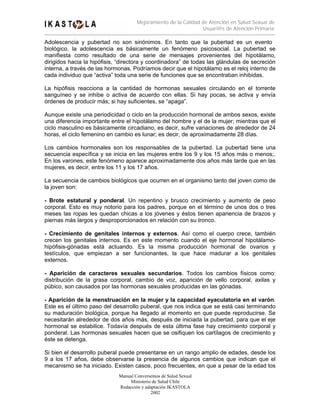 Mejoramiento de la Calidad de Atención en Salud Sexual de
                                                                Usuari@s de Atención Primaria

Adolescencia y pubertad no son sinónimos. En tanto que la pubertad es un evento
biológico, la adolescencia es básicamente un fenómeno psicosocial. La pubertad se
manifiesta como resultado de una serie de mensajes provenientes del hipotálamo,
dirigidos hacia la hipófisis, “directora y coordinadora” de todas las glándulas de secreción
interna, a través de las hormonas. Podríamos decir que el hipotálamo es el reloj interno de
cada individuo que “activa” toda una serie de funciones que se encontraban inhibidas.

La hipófisis reacciona a la cantidad de hormonas sexuales circulando en el torrente
sanguíneo y se inhibe o activa de acuerdo con ellas. Si hay pocas, se activa y envía
órdenes de producir más; si hay suficientes, se “apaga”.

Aunque existe una periodicidad o ciclo en la producción hormonal de ambos sexos, existe
una diferencia importante entre el hipotálamo del hombre y el de la mujer; mientras que el
ciclo masculino es básicamente circadiano, es decir, sufre variaciones de alrededor de 24
horas, el ciclo femenino en cambio es lunar; es decir, de aproximadamente 28 días.

Los cambios hormonales son los responsables de la pubertad. La pubertad tiene una
secuencia específica y se inicia en las mujeres entre los 9 y los 15 años más o menos;.
En los varones, este fenómeno aparece aproximadamente dos años más tarde que en las
mujeres, es decir, entre los 11 y los 17 años.

La secuencia de cambios biológicos que ocurren en el organismo tanto del joven como de
la joven son:

- Brote estatural y ponderal. Un repentino y brusco crecimiento y aumento de peso
corporal. Esto es muy notorio para los padres, porque en el término de unos dos o tres
meses las ropas les quedan chicas a los jóvenes y éstos tienen apariencia de brazos y
piernas más largos y desproporcionados en relación con su tronco.

- Crecimiento de genitales internos y externos. Así como          el cuerpo crece, también
crecen los genitales internos. Es en este momento cuando el       eje hormonal hipotálamo-
hipófisis-gónadas está actuando. Es la misma producción            hormonal de ovarios y
testículos, que empiezan a ser funcionantes, la que hace          madurar a los genitales
externos.

- Aparición de caracteres sexuales secundarios. Todos los cambios físicos como:
distribución de la grasa corporal, cambio de voz, aparición de vello corporal, axilas y
púbico, son causados por las hormonas sexuales producidas en las gónadas.

- Aparición de la menstruación en la mujer y la capacidad eyaculatoria en el varón.
Este es el último paso del desarrollo puberal, que nos indica que se está casi terminando
su maduración biológica, porque ha llegado al momento en que puede reproducirse. Se
necesitarán alrededor de dos años más, después de iniciada la pubertad, para que el eje
hormonal se estabilice. Todavía después de esta última fase hay crecimiento corporal y
ponderal. Las hormonas sexuales hacen que se osifiquen los cartílagos de crecimiento y
éste se detenga.

Si bien el desarrollo puberal puede presentarse en un rango amplio de edades, desde los
9 a los 17 años, debe observarse la presencia de algunos cambios que indican que el
mecanismo se ha iniciado. Existen casos, poco frecuentes, en que a pesar de la edad los
                             Manual Conversemos de Salud Sexual
                                  Ministerio de Salud Chile
                             Redacción y adaptación IKASTOLA
                                            2002
 