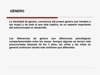 GÉNERO La identidad de género, conciencia del propio género (ser hombre o ser mujer) y de todo lo que éste implica, es un aspecto importante del autoconcepto en desarrollo. Las diferencias de género son diferencias psicológicas comportamentales entre los sexos. Aunque algunas se tornan más pronunciadas después de los 3 años, los niños y las niñas en general continúan siendo más similares que diferentes.   