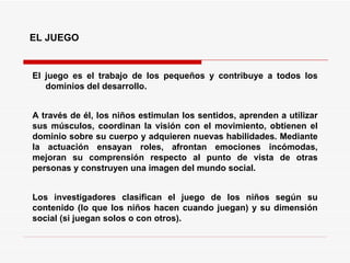 EL JUEGO El juego es el trabajo de los pequeños y contribuye a todos los dominios del desarrollo.  A través de él, los niños estimulan los sentidos, aprenden a utilizar sus músculos, coordinan la visión con el movimiento, obtienen el dominio sobre su cuerpo y adquieren nuevas habilidades. Mediante la actuación ensayan roles, afrontan emociones incómodas, mejoran su comprensión respecto al punto de vista de otras personas y construyen una imagen del mundo social. Los investigadores clasifican el juego de los niños según su contenido (lo que los niños hacen cuando juegan) y su dimensión social (si juegan solos o con otros). 
