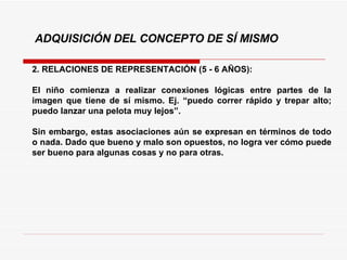 2. RELACIONES DE REPRESENTACIÓN (5 - 6 AÑOS): El niño comienza a realizar conexiones lógicas entre partes de la imagen que tiene de sí mismo. Ej. “puedo correr rápido y trepar alto; puedo lanzar una pelota muy lejos”.  Sin embargo, estas asociaciones aún se expresan en términos de todo o nada. Dado que bueno y malo son opuestos, no logra ver cómo puede ser bueno para algunas cosas y no para otras. ADQUISICIÓN DEL CONCEPTO DE SÍ MISMO 