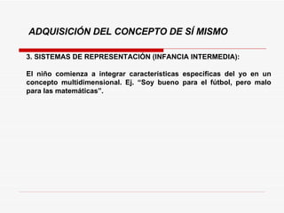 3. SISTEMAS DE REPRESENTACIÓN (INFANCIA INTERMEDIA):  El niño comienza a integrar características específicas del yo en un concepto multidimensional. Ej. “Soy bueno para el fútbol, pero malo para las matemáticas”. ADQUISICIÓN DEL CONCEPTO DE SÍ MISMO 