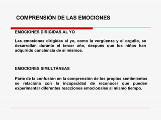 EMOCIONES DIRIGIDAS AL YO COMPRENSIÓN DE LAS EMOCIONES Las emociones dirigidas al yo, como la vergüenza y el orgullo, se desarrollan durante el tercer año, después que los niños han adquirido conciencia de sí mismos. EMOCIONES SIMULTÁNEAS Parte de la confusión en la comprensión de los propios sentimientos se relaciona con la incapacidad de reconocer que pueden experimentar diferentes reacciones emocionales al mismo tiempo.  