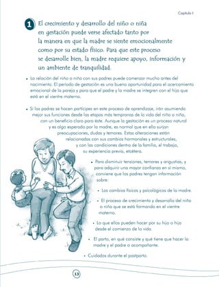 Capítulo I


1   El crecimiento y desarrollo del niño o niña
    en gestación puede verse afectado tanto por
    la manera en que la madre se siente emocionalmente
    como por su estado físico. Para que este proceso
    se desarrolle bien, la madre requiere apoyo, información y
    un ambiente de tranquilidad.
La relación del niño o niña con sus padres puede comenzar mucho antes del
nacimiento. El período de gestación es una buena oportunidad para el acercamiento
emocional de la pareja y para que el padre y la madre se integren con el hijo que
está en el vientre materno.

Si los padres se hacen partícipes en este proceso de aprendizaje, irán asumiendo
 mejor sus funciones desde las etapas más tempranas de la vida del niño o niña,
      con un beneficio claro para éste. Aunque la gestación es un proceso natural
          y es algo esperado por la madre, es normal que en ella surjan
               preocupaciones, dudas y temores. Estas alteraciones están
                   relacionadas con sus cambios hormonales y estructurales,
                         y con las condiciones dentro de la familia, el trabajo,
                             su experiencia previa, etcétera.

                                 Para disminuir tensiones, temores y angustias, y
                                 para adquirir una mayor confianza en sí mismo,
                                  conviene que los padres tengan información
                                  sobre:

                                     Los cambios físicos y psicológicos de la madre.

                                    El proceso de crecimiento y desarrollo del niño
                                   o niña que se está formando en el vientre
                                   materno.

                                  Lo que ellos pueden hacer por su hijo o hija
                                 desde el comienzo de la vida.

                                El parto, en qué consiste y qué tiene que hacer la
                                madre y el padre o acompañante.

                             Cuidados durante el postparto.


                      13
 