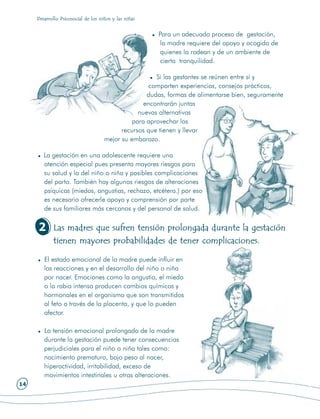 Desarrollo Psicosocial de los niños y las niñas


                                                       Para un adecuado proceso de gestación,
                                                        la madre requiere del apoyo y acogida de
                                                        quienes la rodean y de un ambiente de
                                                        cierta tranquilidad.

                                                       Si las gestantes se reúnen entre sí y
                                                     comparten experiencias, consejos prácticos,
                                                    dudas, formas de alimentarse bien, seguramente
                                                   encontrarán juntas
                                                 nuevas alternativas
                                               para aprovechar los
                                           recursos que tienen y llevar
                                     mejor su embarazo.

        La gestación en una adolescente requiere una
        atención especial pues presenta mayores riesgos para
        su salud y la del niño o niña y posibles complicaciones
        del parto. También hay algunos riesgos de alteraciones
        psíquicas (miedos, angustias, rechazo, etcétera.) por eso
        es necesario ofrecerle apoyo y comprensión por parte
        de sus familiares más cercanos y del personal de salud.


     2      Las madres que sufren tensión prolongada durante la gestación
            tienen mayores probabilidades de tener complicaciones.

        El estado emocional de la madre puede influir en
        las reacciones y en el desarrollo del niño o niña
        por nacer. Emociones como la angustia, el miedo
        o la rabia intensa producen cambios químicos y
        hormonales en el organismo que son transmitidos
        al feto a través de la placenta, y que lo pueden
        afectar.

        La tensión emocional prolongada de la madre
        durante la gestación puede tener consecuencias
        perjudiciales para el niño o niña tales como:
        nacimiento prematuro, bajo peso al nacer,
        hiperactividad, irritabilidad, exceso de
        movimientos intestinales u otras alteraciones.
14
 