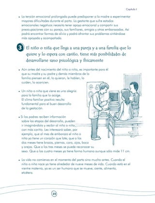 Capítulo I

La tensión emocional prolongada puede predisponer a la madre a experimentar
mayores dificultades durante el parto. La gestante que sufre estados
emocionales negativos necesita tener apoyo emocional y compartir sus
preocupaciones con su pareja, sus familiares, amigos y otras embarazadas. Así
podrá encontrar formas de alivio y podrá afrontar sus problemas sintiéndose
más apoyada y acompañada.


3   El niño o niña que llega a una pareja y a una familia que lo
    quiere y lo espera con cariño, tiene más posibilidades de
    desarrollarse sano psicológica y físicamente

Aún antes del nacimiento del niño o niña, es importante para él
que su madre y su padre y demás miembros de la
familia piensen en él, lo quieran, le hablen, lo
cuiden, lo acaricien.

Un niño o niña que viene es una alegría
para la familia que lo acoge.
El clima familiar positivo resulta
fundamental para el buen desarrollo
de la gestación.

Si los padres reciben información
 sobre las etapas del desarrollo, pueden
 ir imaginándolo y recibir al niño o niña
 con más cariño. Les interesará saber, por
 ejemplo, que al mes de embarazo el niño o
 niña ya tiene un corazón que late; que a los
 dos meses tiene brazos, piernas, cara, ojos, boca
 y orejas. Que a los tres meses se puede reconocer su
 sexo. Que a los cuatro meses ya tiene forma humana aunque sólo mide 11 cm.

La vida no comienza en el momento del parto sino mucho antes. Cuando el
niño o niña nace ya tiene alrededor de nueve meses de vida. Cuando está en el
vientre materno, ya es un ser humano que se mueve, siente, alimenta,
etcétera.




                      15
 