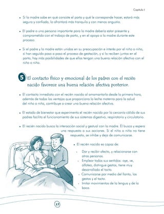Capítulo I

Si la madre sabe en qué consiste el parto y qué le corresponde hacer, estará más
segura y confiada, lo afrontará más tranquila y con menos angustia.

El padre o una persona importante para la madre debería estar presente y
comprometido con el trabajo de parto, y en el apoyo a la madre durante este
proceso.

Si el padre y la madre están unidos en su preocupación e interés por el niño o niña,
si han seguido paso a paso el proceso de gestación, y si lo reciben juntos en el
parto, hay más posibilidades de que ellos tengan una buena relación afectiva con el
niño o niña.



5   El contacto físico y emocional de los padres con el recién
    nacido favorece una buena relación afectiva posterior.

El contacto inmediato con el recién nacido al amamantarlo desde la primera hora,
además de todas las ventajas que proporciona la leche materna para la salud
del niño o niña, contribuye a crear una buena relación afectiva.

El estado de bienestar que experimenta el recién nacido por la cercanía cálida de sus
padres facilita el funcionamiento de sus sistemas digestivo, respiratorio y circulatorio.

El recién nacido busca la interacción social y gestual con la madre. Él busca y espera
                           una respuesta a sus acciones. Si el niño o niña no tiene
                                  respuesta, se inhibe y deja de comunicarse.

                                       El recién nacido es capaz de:

                                          Dar y recibir afecto, y relacionarse con
                                          otras personas.
                                          Emplear todos sus sentidos: oye, ve,
                                          olfatea, distingue gestos, tiene muy
                                          desarrollado el tacto.
                                          Comunicarse por medio del llanto, los
                                          gestos y el tacto.
                                          Imitar movimientos de la lengua y de la
                                          boca.



                        17
 