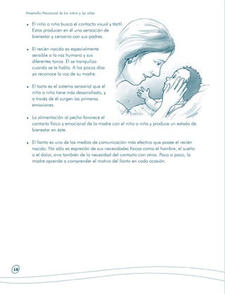 Desarrollo Psicosocial de los niños y las niñas


         El niño o niña busca el contacto visual y táctil.
         Estos producen en él una sensación de
         bienestar y cercanía con sus padres.

         El recién nacido es especialmente
         sensible a la voz humana y sus
         diferentes tonos. Él se tranquiliza
         cuando se le habla. A los pocos días
         ya reconoce la voz de su madre.

         El tacto es el sistema sensorial que el
         niño o niña tiene más desarrollado, y
         a través de él surgen las primeras
         emociones.

         La alimentación al pecho favorece el
         contacto físico y emocional de la madre con el niño o niña y produce un estado de
         bienestar en éste.

         El llanto es uno de los medios de comunicación más efectivo que posee el recién
         nacido. No sólo es expresión de sus necesidades físicas como el hambre, el sueño
         o el dolor, sino también de la necesidad del contacto con otros. Poco a poco, la
         madre aprende a comprender el motivo del llanto en cada ocasión.




18
 