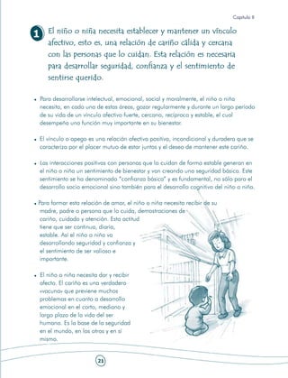 Capítulo II

       El niño o niña necesita establecer y mantener un vínculo
1
       afectivo, esto es, una relación de cariño cálida y cercana
       con las personas que lo cuidan. Esta relación es necesaria
       para desarrollar seguridad, confianza y el sentimiento de
       sentirse querido.

    Para desarrollarse intelectual, emocional, social y moralmente, el niño o niña
    necesita, en cada una de estas áreas, gozar regularmente y durante un largo período
    de su vida de un vínculo afectivo fuerte, cercano, recíproco y estable, el cual
    desempeña una función muy importante en su bienestar.

    El vínculo o apego es una relación afectiva positiva, incondicional y duradera que se
    caracteriza por el placer mutuo de estar juntos y el deseo de mantener este cariño.

    Las interacciones positivas con personas que lo cuidan de forma estable generan en
    el niño o niña un sentimiento de bienestar y van creando una seguridad básica. Este
    sentimiento se ha denominado “confianza básica” y es fundamental, no sólo para el
    desarrollo socio emocional sino también para el desarrollo cognitivo del niño o niña.

Para formar esta relación de amor, el niño o niña necesita recibir de su
 madre, padre o persona que lo cuida, demostraciones de
 cariño, cuidado y atención. Esta actitud
 tiene que ser continua, diaria,
 estable. Así el niño o niña va
 desarrollando seguridad y confianza y
 el sentimiento de ser valioso e
 importante.

    El niño o niña necesita dar y recibir
    afecto. El cariño es una verdadera
    «vacuna» que previene muchos
    problemas en cuanto a desarrollo
    emocional en el corto, mediano y
    largo plazo de la vida del ser
    humano. Es la base de la seguridad
    en el mundo, en los otros y en sí
    mismo.


                           21
 
