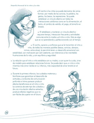 Desarrollo Psicosocial de los niños y las niñas



                                                   El cariño a los niños se puede demostrar de varias
                                                 formas: por medio de las caricias, la palabra, los
                                                  gestos, los besos, las expresiones. Se puede
                                                  establecer un vínculo afectivo en todas las
                                                  interacciones cotidianas como en la alimentación, el
                                                  baño, el cambio de vestido, el juego, el tomarlo en
                                                  brazos.

                                                 El establecer y mantener un vínculo afectivo
                                              requiere tiempo, interacción frecuente y actividades
                                             comunes entre la madre y el niño o niña. Esto es algo
                                            que se va aprendiendo y perfeccionando con el tiempo.

                                  El cariño, aprecio y confianza que se le transmitan al niño o
                           niña, de todas las maneras posibles (besos, caricias, abrazos,
                      mimos, entre otras), le permitirá tener un desarrollo emocional con
        estabilidad, con motivación por salir adelante, con tolerancia a las inevitables
        frustraciones de la vida, y con equilibrio y seguridad.

        La relación que el niño o niña establece con su madre, o con quien lo cuida, sirve
        de modelo para establecer relaciones futuras. Se puede decir que un niño o niña
        mientras más amor recibe en su infancia, más capacidad de amar tendrá en el
        futuro.

        Durante la primera infancia, los cuidados maternos y
        familiares que garanticen el desarrollo de
        actitudes y conductas de comunicación
        profunda e íntima parecen producir
        efectos beneficiosos en el niño o niña.
        La carencia de este tipo de cuidados y
        de una vinculación afectiva estrecha,
        produce efectos negativos que no
        son fáciles de superar en el futuro.




22
 